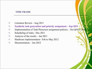 TIME FRAME Literature Review - Aug 2011  Synthetic task generation and priority assignment – Sep 2011 Implementation of Task-Processor assignment policies – Oct &Nov 2011 Scheduling of tasks - Dec 2011 Analysis of the results – Jan 2011 Hardware implementation– Feb to May 2012  Documentation – Jun 2012 