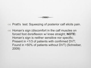 Pratt's test: Squeezing of posterior calf elicits pain.
 Homan’s sign (discomfort in the calf muscles on
forced foot dorsiflexion w/ knee straight; NOTE:
Homan’s sign is neither sensitive nor specific;
Present in <1/3 of patients with confirmed DVT;
Found in >50% of patients without DVT) (Schreiber,
2009)
 