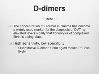 D-dimers
 The concentration of D-dimer in plasma has become
a widely used marker for the diagnosis of DVT its
elevated levels signify that fibrinolysis of complexed
fibrin is taking place.
 High sensitivity, low specificity
• Quantitative D-dimer < 500 ng/ml makes PE less
likely.
 