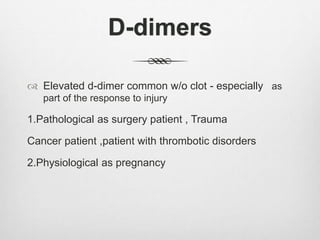 D-dimers
 Elevated d-dimer common w/o clot - especially as
part of the response to injury
1.Pathological as surgery patient , Trauma
Cancer patient ,patient with thrombotic disorders
2.Physiological as pregnancy
 