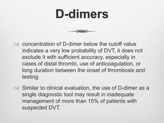 D-dimers
 concentration of D-dimer below the cutoff value
indicates a very low probability of DVT, it does not
exclude it with sufficient accuracy, especially in
cases of distal thrombi, use of anticoagulation, or
long duration between the onset of thrombosis and
testing
 Similar to clinical evaluation, the use of D-dimer as a
single diagnostic tool may result in inadequate
management of more than 15% of patients with
suspected DVT.
 