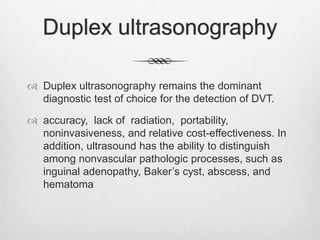 Duplex ultrasonography
 Duplex ultrasonography remains the dominant
diagnostic test of choice for the detection of DVT.
 accuracy, lack of radiation, portability,
noninvasiveness, and relative cost-effectiveness. In
addition, ultrasound has the ability to distinguish
among nonvascular pathologic processes, such as
inguinal adenopathy, Baker’s cyst, abscess, and
hematoma
 