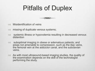 Pitfalls of Duplex
 Misidentification of veins
 missing of duplicate venous systems;
 systemic illness or hypovolemia resulting in decreased venous
distention
 suboptimal imaging in obese or edematous patients; and
areas not amenable to compression, such as the iliac veins,
the femoral vein at the adductor canal, and the subclavian
veins.
 As with most ultrasound-based imaging studies, the quality of
the examination depends on the skill of the technologist
performing the study.
 