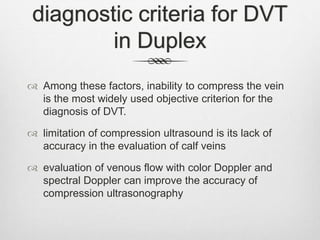 diagnostic criteria for DVT
in Duplex
 Among these factors, inability to compress the vein
is the most widely used objective criterion for the
diagnosis of DVT.
 limitation of compression ultrasound is its lack of
accuracy in the evaluation of calf veins
 evaluation of venous flow with color Doppler and
spectral Doppler can improve the accuracy of
compression ultrasonography
 
