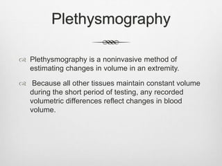 Plethysmography
 Plethysmography is a noninvasive method of
estimating changes in volume in an extremity.
 Because all other tissues maintain constant volume
during the short period of testing, any recorded
volumetric differences reflect changes in blood
volume.
 