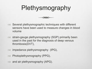 Plethysmography
 Several plethysmographic techniques with different
sensors have been used to measure changes in blood
volume
 strain-gauge plethysmography (SGP) primarily been
used in the past for the diagnosis of deep venous
thrombosis(DVT),
 impedance plethysmography (IPG),
 Photoplethysmography (PPG),
 and air plethysmography (APG).
 