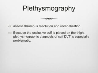 Plethysmography
 assess thrombus resolution and recanalization.
 Because the occlusive cuff is placed on the thigh,
plethysmographic diagnosis of calf DVT is especially
problematic.
 