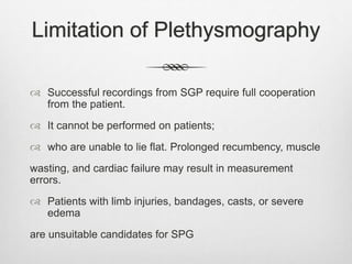 Limitation of Plethysmography
 Successful recordings from SGP require full cooperation
from the patient.
 It cannot be performed on patients;
 who are unable to lie flat. Prolonged recumbency, muscle
wasting, and cardiac failure may result in measurement
errors.
 Patients with limb injuries, bandages, casts, or severe
edema
are unsuitable candidates for SPG
 