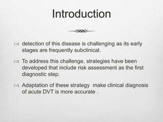 Introduction
 detection of this disease is challenging as its early
stages are frequently subclinical.
 To address this challenge, strategies have been
developed that include risk assessment as the first
diagnostic step.
 Adaptation of these strategy make clinical diagnosis
of acute DVT is more accurate .
 