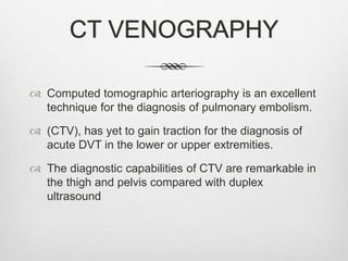 CT VENOGRAPHY
 Computed tomographic arteriography is an excellent
technique for the diagnosis of pulmonary embolism.
 (CTV), has yet to gain traction for the diagnosis of
acute DVT in the lower or upper extremities.
 The diagnostic capabilities of CTV are remarkable in
the thigh and pelvis compared with duplex
ultrasound
 