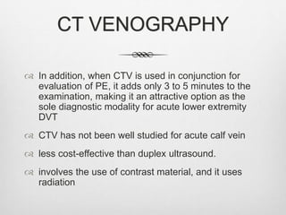 CT VENOGRAPHY
 In addition, when CTV is used in conjunction for
evaluation of PE, it adds only 3 to 5 minutes to the
examination, making it an attractive option as the
sole diagnostic modality for acute lower extremity
DVT
 CTV has not been well studied for acute calf vein
 less cost-effective than duplex ultrasound.
 involves the use of contrast material, and it uses
radiation
 