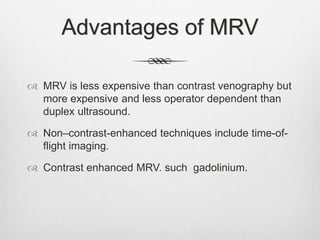 Advantages of MRV
 MRV is less expensive than contrast venography but
more expensive and less operator dependent than
duplex ultrasound.
 Non–contrast-enhanced techniques include time-of-
flight imaging.
 Contrast enhanced MRV. such gadolinium.
 