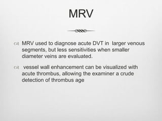 MRV
 MRV used to diagnose acute DVT in larger venous
segments, but less sensitivities when smaller
diameter veins are evaluated.
 vessel wall enhancement can be visualized with
acute thrombus, allowing the examiner a crude
detection of thrombus age
 