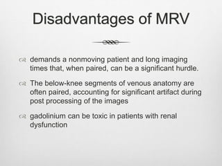 Disadvantages of MRV
 demands a nonmoving patient and long imaging
times that, when paired, can be a significant hurdle.
 The below-knee segments of venous anatomy are
often paired, accounting for significant artifact during
post processing of the images
 gadolinium can be toxic in patients with renal
dysfunction
 