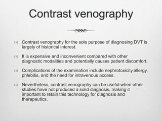 Contrast venography
 Contrast venography for the sole purpose of diagnosing DVT is
largely of historical interest.
 It is expensive and inconvenient compared with other
diagnostic modalities and potentially causes patient discomfort.
 Complications of the examination include nephrotoxicity,allergy,
phlebitis, and the need for intravenous access.
 Nevertheless, contrast venography can be useful when other
studies have not produced a solid diagnosis, making it
important to retain this technology for diagnosis and
therapeutics.
 