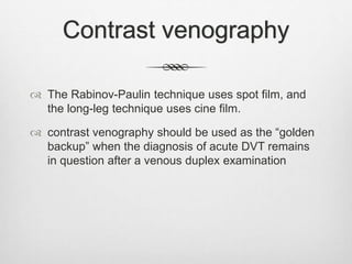 Contrast venography
 The Rabinov-Paulin technique uses spot film, and
the long-leg technique uses cine film.
 contrast venography should be used as the “golden
backup” when the diagnosis of acute DVT remains
in question after a venous duplex examination
 