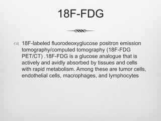 18F-FDG
 18F-labeled fluorodeoxyglucose positron emission
tomography/computed tomography (18F-FDG
PET/CT) .18F-FDG is a glucose analogue that is
actively and avidly absorbed by tissues and cells
with rapid metabolism. Among these are tumor cells,
endothelial cells, macrophages, and lymphocytes
 