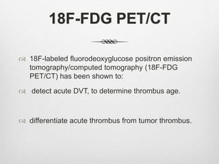 18F-FDG PET/CT
 18F-labeled fluorodeoxyglucose positron emission
tomography/computed tomography (18F-FDG
PET/CT) has been shown to:
 detect acute DVT, to determine thrombus age.
 differentiate acute thrombus from tumor thrombus.
 