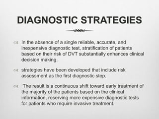 DIAGNOSTIC STRATEGIES
 In the absence of a single reliable, accurate, and
inexpensive diagnostic test, stratification of patients
based on their risk of DVT substantially enhances clinical
decision making.
 strategies have been developed that include risk
assessment as the first diagnostic step.
 The result is a continuous shift toward early treatment of
the majority of the patients based on the clinical
information, reserving more expensive diagnostic tests
for patients who require invasive treatment.
 