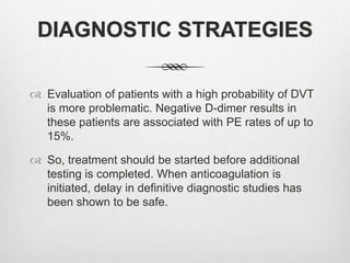 DIAGNOSTIC STRATEGIES
 Evaluation of patients with a high probability of DVT
is more problematic. Negative D-dimer results in
these patients are associated with PE rates of up to
15%.
 So, treatment should be started before additional
testing is completed. When anticoagulation is
initiated, delay in definitive diagnostic studies has
been shown to be safe.
 