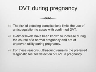 DVT during pregnancy
 The risk of bleeding complications limits the use of
anticoagulation to cases with confirmed DVT.
 D-dimer levels have been known to increase during
the course of a normal pregnancy and are of
unproven utility during pregnancy.
 For these reasons, ultrasound remains the preferred
diagnostic test for detection of DVT in pregnancy.
 