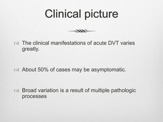 Clinical picture
 The clinical manifestations of acute DVT varies
greatly.
 About 50% of cases may be asymptomatic.
 Broad variation is a result of multiple pathologic
processes
 