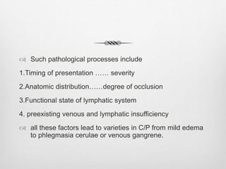 Such pathological processes include
1.Timing of presentation …… severity
2.Anatomic distribution……degree of occlusion
3.Functional state of lymphatic system
4. preexisting venous and lymphatic insufficiency
 all these factors lead to varieties in C/P from mild edema
to phlegmasia cerulae or venous gangrene.
 