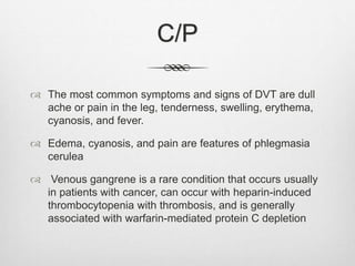 C/P
 The most common symptoms and signs of DVT are dull
ache or pain in the leg, tenderness, swelling, erythema,
cyanosis, and fever.
 Edema, cyanosis, and pain are features of phlegmasia
cerulea
 Venous gangrene is a rare condition that occurs usually
in patients with cancer, can occur with heparin-induced
thrombocytopenia with thrombosis, and is generally
associated with warfarin-mediated protein C depletion
 