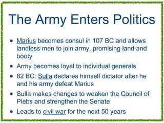 The Army Enters Politics
• Marius becomes consul in 107 BC and allows
landless men to join army, promising land and
booty
• Army becomes loyal to individual generals
• 82 BC: Sulla declares himself dictator after he
and his army defeat Marius
• Sulla makes changes to weaken the Council of
Plebs and strengthen the Senate
• Leads to civil war for the next 50 years
 