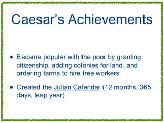 Caesar’s Achievements
• Became popular with the poor by granting
citizenship, adding colonies for land, and
ordering farms to hire free workers
• Created the Julian Calendar (12 months, 365
days, leap year)
 