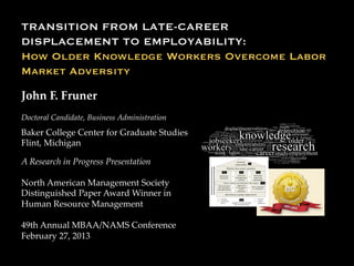TRANSITION FROM LATE-CAREER
DISPLACEMENT TO EMPLOYABILITY:
How Older Knowledge Workers Overcome Labor
Market Adversity 	


John  F.  Fruner	
	


Doctoral  Candidate,  Business  Administration
  

Baker  College  Center  for  Graduate  Studies	
Flint,  Michigan	

A  Research  in  Progress  Presentation  	
	
North  American  Management  Society  
Distinguished  Paper  Award  Winner  in  
Human  Resource  Management	
  
49th  Annual  MBAA/NAMS  Conference  
February  27,  2013	
 