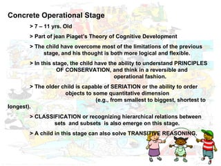 Concrete Operational Stage  > 7 – 11 yrs. Old > Part of jean Piaget’s Theory of Cognitive Development  > The child have overcome most of the limitations of the previous      stage, and his thought is both more logical and flexible. > In this stage, the child have the ability to understand PRINCIPLES    OF CONSERVATION, and think in a reversible and    operational fashion. > The older child is capable of SERIATION or the ability to order      objects to some quantitative dimension    (e.g., from smallest to biggest, shortest to longest). > CLASSIFICATION or recognizing hierarchical relations between    sets  and subsets  is also emerge on this stage. > A child in this stage can also solve TRANSITIVE REASONING. 