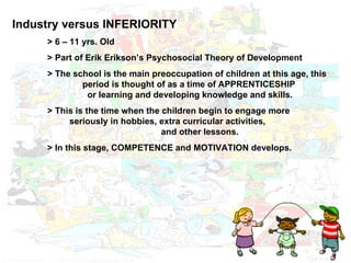 Industry versus INFERIORITY > 6 – 11 yrs. Old > Part of Erik Erikson’s Psychosocial Theory of Development  > The school is the main preoccupation of children at this age, this  period is thought of as a time of APPRENTICESHIP    or learning and developing knowledge and skills. > This is the time when the children begin to engage more    seriously in hobbies, extra curricular activities,    and other lessons. > In this stage, COMPETENCE and MOTIVATION develops. 