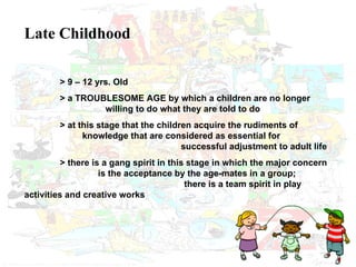 Late Childhood > 9 – 12 yrs. Old > a TROUBLESOME AGE by which a children are no longer    willing to do what they are told to do > at this stage that the children acquire the rudiments of      knowledge that are considered as essential for    successful adjustment to adult life   > there is a gang spirit in this stage in which the major concern   is the acceptance by the age-mates in a group;    there is a team spirit in play activities and creative works 