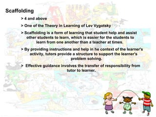 Scaffolding > 4 and above > One of the Theory in Learning of Lev Vygotsky > Scaffolding is a form of learning that student help and assist    other students to learn, which is easier for the students to   learn from one another than a teacher at times. > By providing instructions and help in he context of the learner's    activity, tutors provide a structure to support the learner's    problem solving. >  Effective guidance involves the transfer of responsibility from      tutor to learner.  