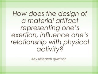 How does the design of
a material artifact
representing one’s
exertion, influence one’s
relationship with physical
activity?
Key research question
 