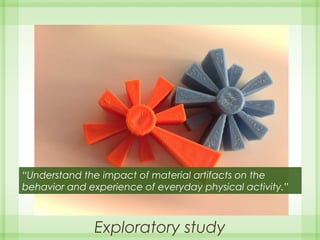 Exploratory study
“Understand the impact of material artifacts on the
behavior and experience of everyday physical activity.”
 