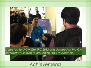 Achievements
Selected for ACM CHI SRC 2013 and demoed at the CHI
Interactivity session to around 500 HCI researchers.
 