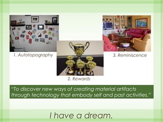 I have a dream.
“To discover new ways of creating material artifacts
through technology that embody self and past activities.”
1. Autotopography
2. Rewards
3. Reminiscence
 