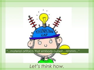 Let’s think how.
“...material arfifacts that embody ourself... Hmmm...”
 