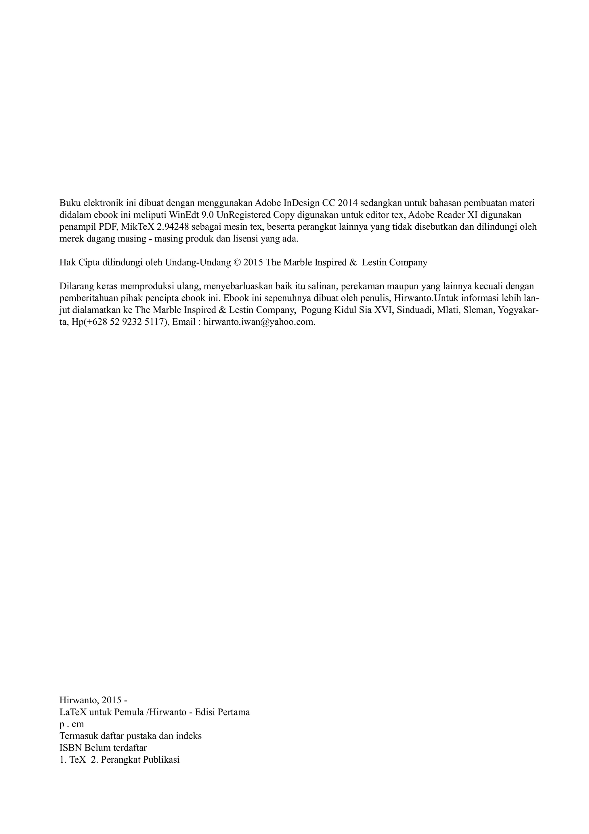 Buku elektronik ini dibuat dengan menggunakan Adobe InDesign CC 2014 sedangkan untuk bahasan pembuatan materi
didalam ebook ini meliputi WinEdt 9.0 UnRegistered Copy digunakan untuk editor tex, Adobe Reader XI digunakan
penampil PDF, MikTeX 2.94248 sebagai mesin tex, beserta perangkat lainnya yang tidak disebutkan dan dilindungi oleh
merek dagang masing - masing produk dan lisensi yang ada.
Hak Cipta dilindungi oleh Undang-Undang © 2015 The Marble Inspired & Lestin Company
Dilarang keras memproduksi ulang, menyebarluaskan baik itu salinan, perekaman maupun yang lainnya kecuali dengan
pemberitahuan pihak pencipta ebook ini. Ebook ini sepenuhnya dibuat oleh penulis, Hirwanto.Untuk informasi lebih lan-
jut dialamatkan ke The Marble Inspired & Lestin Company, Pogung Kidul Sia XVI, Sinduadi, Mlati, Sleman, Yogyakar-
ta, Hp(+628 52 9232 5117), Email : hirwanto.iwan@yahoo.com.
Hirwanto, 2015 -
LaTeX untuk Pemula /Hirwanto - Edisi Pertama
p . cm
Termasuk daftar pustaka dan indeks
ISBN Belum terdaftar
1. TeX 2. Perangkat Publikasi
 