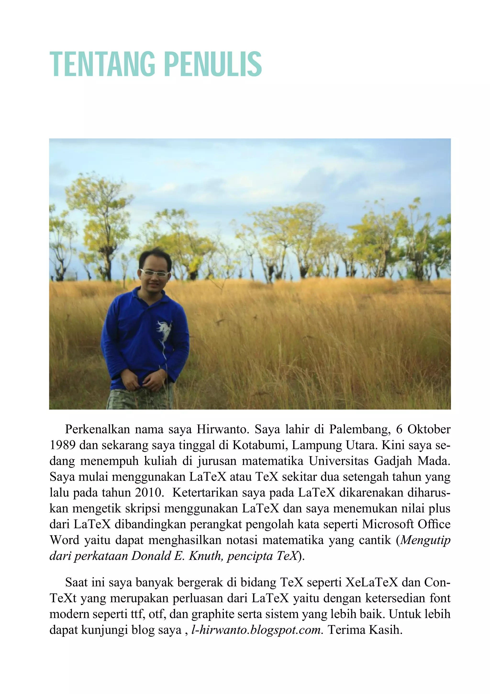 TENTANG PENULIS
Perkenalkan nama saya Hirwanto. Saya lahir di Palembang, 6 Oktober
1989 dan sekarang saya tinggal di Kotabumi, Lampung Utara. Kini saya se-
dang menempuh kuliah di jurusan matematika Universitas Gadjah Mada.
Saya mulai menggunakan LaTeX atau TeX sekitar dua setengah tahun yang
lalu pada tahun 2010. Ketertarikan saya pada LaTeX dikarenakan diharus-
kan mengetik skripsi menggunakan LaTeX dan saya menemukan nilai plus
dari LaTeX dibandingkan perangkat pengolah kata seperti Microsoft Ofﬁce
Word yaitu dapat menghasilkan notasi matematika yang cantik (Mengutip
dari perkataan Donald E. Knuth, pencipta TeX).
Saat ini saya banyak bergerak di bidang TeX seperti XeLaTeX dan Con-
TeXt yang merupakan perluasan dari LaTeX yaitu dengan ketersedian font
modern seperti ttf, otf, dan graphite serta sistem yang lebih baik. Untuk lebih
dapat kunjungi blog saya , l-hirwanto.blogspot.com. Terima Kasih.
 