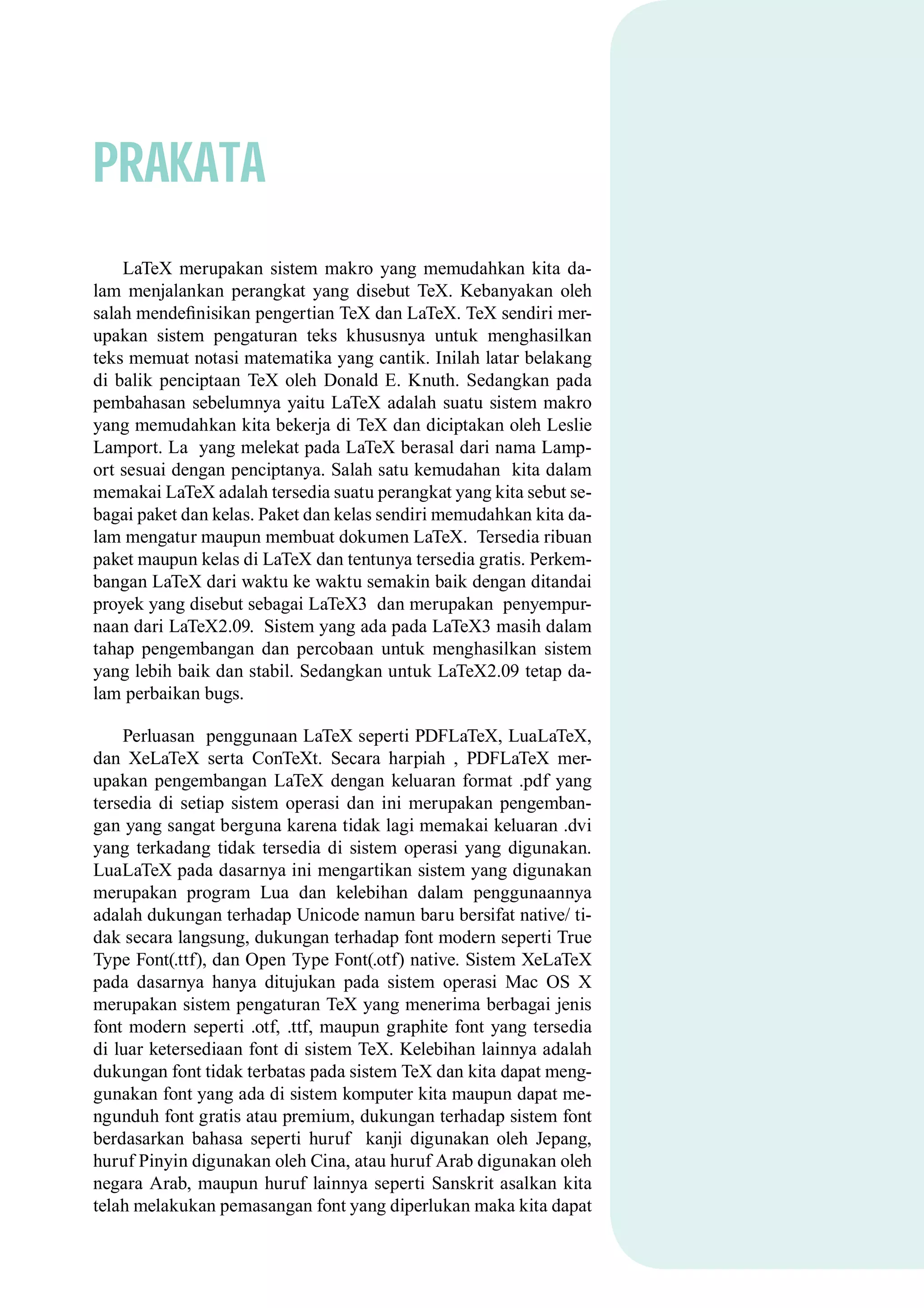 PRAKATA
LaTeX merupakan sistem makro yang memudahkan kita da-
lam menjalankan perangkat yang disebut TeX. Kebanyakan oleh
salah mendeﬁnisikan pengertian TeX dan LaTeX. TeX sendiri mer-
upakan sistem pengaturan teks khususnya untuk menghasilkan
teks memuat notasi matematika yang cantik. Inilah latar belakang
di balik penciptaan TeX oleh Donald E. Knuth. Sedangkan pada
pembahasan sebelumnya yaitu LaTeX adalah suatu sistem makro
yang memudahkan kita bekerja di TeX dan diciptakan oleh Leslie
Lamport. La yang melekat pada LaTeX berasal dari nama Lamp-
ort sesuai dengan penciptanya. Salah satu kemudahan kita dalam
memakai LaTeX adalah tersedia suatu perangkat yang kita sebut se-
bagai paket dan kelas. Paket dan kelas sendiri memudahkan kita da-
lam mengatur maupun membuat dokumen LaTeX. Tersedia ribuan
paket maupun kelas di LaTeX dan tentunya tersedia gratis. Perkem-
bangan LaTeX dari waktu ke waktu semakin baik dengan ditandai
proyek yang disebut sebagai LaTeX3 dan merupakan penyempur-
naan dari LaTeX2.09. Sistem yang ada pada LaTeX3 masih dalam
tahap pengembangan dan percobaan untuk menghasilkan sistem
yang lebih baik dan stabil. Sedangkan untuk LaTeX2.09 tetap da-
lam perbaikan bugs.
Perluasan penggunaan LaTeX seperti PDFLaTeX, LuaLaTeX,
dan XeLaTeX serta ConTeXt. Secara harpiah , PDFLaTeX mer-
upakan pengembangan LaTeX dengan keluaran format .pdf yang
tersedia di setiap sistem operasi dan ini merupakan pengemban-
gan yang sangat berguna karena tidak lagi memakai keluaran .dvi
yang terkadang tidak tersedia di sistem operasi yang digunakan.
LuaLaTeX pada dasarnya ini mengartikan sistem yang digunakan
merupakan program Lua dan kelebihan dalam penggunaannya
adalah dukungan terhadap Unicode namun baru bersifat native/ ti-
dak secara langsung, dukungan terhadap font modern seperti True
Type Font(.ttf), dan Open Type Font(.otf) native. Sistem XeLaTeX
pada dasarnya hanya ditujukan pada sistem operasi Mac OS X
merupakan sistem pengaturan TeX yang menerima berbagai jenis
font modern seperti .otf, .ttf, maupun graphite font yang tersedia
di luar ketersediaan font di sistem TeX. Kelebihan lainnya adalah
dukungan font tidak terbatas pada sistem TeX dan kita dapat meng-
gunakan font yang ada di sistem komputer kita maupun dapat me-
ngunduh font gratis atau premium, dukungan terhadap sistem font
berdasarkan bahasa seperti huruf kanji digunakan oleh Jepang,
huruf Pinyin digunakan oleh Cina, atau huruf Arab digunakan oleh
negara Arab, maupun huruf lainnya seperti Sanskrit asalkan kita
telah melakukan pemasangan font yang diperlukan maka kita dapat
 