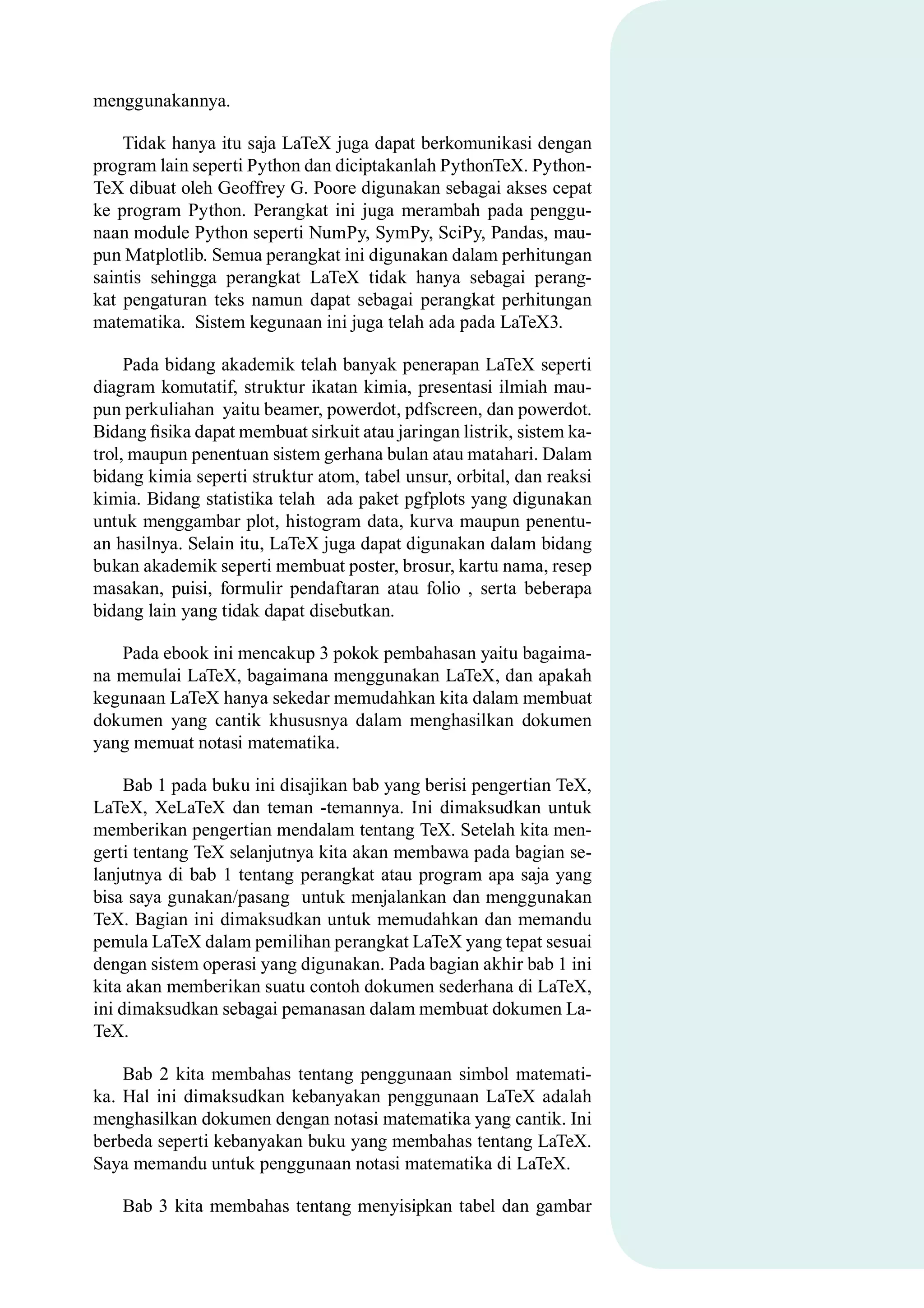 menggunakannya.
Tidak hanya itu saja LaTeX juga dapat berkomunikasi dengan
program lain seperti Python dan diciptakanlah PythonTeX. Python-
TeX dibuat oleh Geoffrey G. Poore digunakan sebagai akses cepat
ke program Python. Perangkat ini juga merambah pada penggu-
naan module Python seperti NumPy, SymPy, SciPy, Pandas, mau-
pun Matplotlib. Semua perangkat ini digunakan dalam perhitungan
saintis sehingga perangkat LaTeX tidak hanya sebagai perang-
kat pengaturan teks namun dapat sebagai perangkat perhitungan
matematika. Sistem kegunaan ini juga telah ada pada LaTeX3.
Pada bidang akademik telah banyak penerapan LaTeX seperti
diagram komutatif, struktur ikatan kimia, presentasi ilmiah mau-
pun perkuliahan yaitu beamer, powerdot, pdfscreen, dan powerdot.
Bidang ﬁsika dapat membuat sirkuit atau jaringan listrik, sistem ka-
trol, maupun penentuan sistem gerhana bulan atau matahari. Dalam
bidang kimia seperti struktur atom, tabel unsur, orbital, dan reaksi
kimia. Bidang statistika telah ada paket pgfplots yang digunakan
untuk menggambar plot, histogram data, kurva maupun penentu-
an hasilnya. Selain itu, LaTeX juga dapat digunakan dalam bidang
bukan akademik seperti membuat poster, brosur, kartu nama, resep
masakan, puisi, formulir pendaftaran atau folio , serta beberapa
bidang lain yang tidak dapat disebutkan.
Pada ebook ini mencakup 3 pokok pembahasan yaitu bagaima-
na memulai LaTeX, bagaimana menggunakan LaTeX, dan apakah
kegunaan LaTeX hanya sekedar memudahkan kita dalam membuat
dokumen yang cantik khususnya dalam menghasilkan dokumen
yang memuat notasi matematika.
Bab 1 pada buku ini disajikan bab yang berisi pengertian TeX,
LaTeX, XeLaTeX dan teman -temannya. Ini dimaksudkan untuk
memberikan pengertian mendalam tentang TeX. Setelah kita men-
gerti tentang TeX selanjutnya kita akan membawa pada bagian se-
lanjutnya di bab 1 tentang perangkat atau program apa saja yang
bisa saya gunakan/pasang untuk menjalankan dan menggunakan
TeX. Bagian ini dimaksudkan untuk memudahkan dan memandu
pemula LaTeX dalam pemilihan perangkat LaTeX yang tepat sesuai
dengan sistem operasi yang digunakan. Pada bagian akhir bab 1 ini
kita akan memberikan suatu contoh dokumen sederhana di LaTeX,
ini dimaksudkan sebagai pemanasan dalam membuat dokumen La-
TeX.
Bab 2 kita membahas tentang penggunaan simbol matemati-
ka. Hal ini dimaksudkan kebanyakan penggunaan LaTeX adalah
menghasilkan dokumen dengan notasi matematika yang cantik. Ini
berbeda seperti kebanyakan buku yang membahas tentang LaTeX.
Saya memandu untuk penggunaan notasi matematika di LaTeX.
Bab 3 kita membahas tentang menyisipkan tabel dan gambar
 