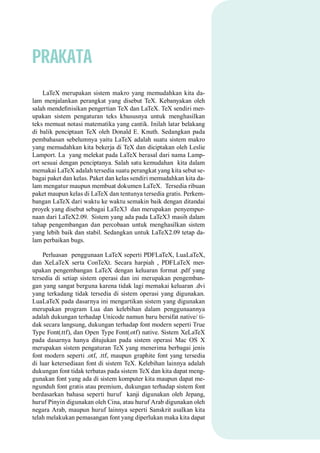 PRAKATA
LaTeX merupakan sistem makro yang memudahkan kita da-
lam menjalankan perangkat yang disebut TeX. Kebanyakan oleh
salah mendeﬁnisikan pengertian TeX dan LaTeX. TeX sendiri mer-
upakan sistem pengaturan teks khususnya untuk menghasilkan
teks memuat notasi matematika yang cantik. Inilah latar belakang
di balik penciptaan TeX oleh Donald E. Knuth. Sedangkan pada
pembahasan sebelumnya yaitu LaTeX adalah suatu sistem makro
yang memudahkan kita bekerja di TeX dan diciptakan oleh Leslie
Lamport. La yang melekat pada LaTeX berasal dari nama Lamp-
ort sesuai dengan penciptanya. Salah satu kemudahan kita dalam
memakai LaTeX adalah tersedia suatu perangkat yang kita sebut se-
bagai paket dan kelas. Paket dan kelas sendiri memudahkan kita da-
lam mengatur maupun membuat dokumen LaTeX. Tersedia ribuan
paket maupun kelas di LaTeX dan tentunya tersedia gratis. Perkem-
bangan LaTeX dari waktu ke waktu semakin baik dengan ditandai
proyek yang disebut sebagai LaTeX3 dan merupakan penyempur-
naan dari LaTeX2.09. Sistem yang ada pada LaTeX3 masih dalam
tahap pengembangan dan percobaan untuk menghasilkan sistem
yang lebih baik dan stabil. Sedangkan untuk LaTeX2.09 tetap da-
lam perbaikan bugs.
Perluasan penggunaan LaTeX seperti PDFLaTeX, LuaLaTeX,
dan XeLaTeX serta ConTeXt. Secara harpiah , PDFLaTeX mer-
upakan pengembangan LaTeX dengan keluaran format .pdf yang
tersedia di setiap sistem operasi dan ini merupakan pengemban-
gan yang sangat berguna karena tidak lagi memakai keluaran .dvi
yang terkadang tidak tersedia di sistem operasi yang digunakan.
LuaLaTeX pada dasarnya ini mengartikan sistem yang digunakan
merupakan program Lua dan kelebihan dalam penggunaannya
adalah dukungan terhadap Unicode namun baru bersifat native/ ti-
dak secara langsung, dukungan terhadap font modern seperti True
Type Font(.ttf), dan Open Type Font(.otf) native. Sistem XeLaTeX
pada dasarnya hanya ditujukan pada sistem operasi Mac OS X
merupakan sistem pengaturan TeX yang menerima berbagai jenis
font modern seperti .otf, .ttf, maupun graphite font yang tersedia
di luar ketersediaan font di sistem TeX. Kelebihan lainnya adalah
dukungan font tidak terbatas pada sistem TeX dan kita dapat meng-
gunakan font yang ada di sistem komputer kita maupun dapat me-
ngunduh font gratis atau premium, dukungan terhadap sistem font
berdasarkan bahasa seperti huruf kanji digunakan oleh Jepang,
huruf Pinyin digunakan oleh Cina, atau huruf Arab digunakan oleh
negara Arab, maupun huruf lainnya seperti Sanskrit asalkan kita
telah melakukan pemasangan font yang diperlukan maka kita dapat
 
