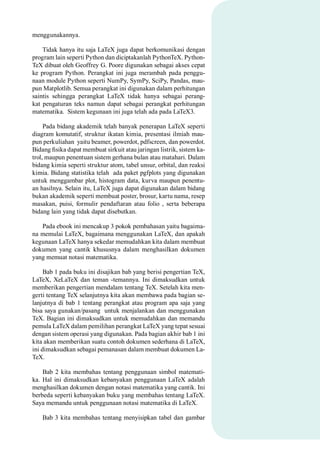 menggunakannya.
Tidak hanya itu saja LaTeX juga dapat berkomunikasi dengan
program lain seperti Python dan diciptakanlah PythonTeX. Python-
TeX dibuat oleh Geoffrey G. Poore digunakan sebagai akses cepat
ke program Python. Perangkat ini juga merambah pada penggu-
naan module Python seperti NumPy, SymPy, SciPy, Pandas, mau-
pun Matplotlib. Semua perangkat ini digunakan dalam perhitungan
saintis sehingga perangkat LaTeX tidak hanya sebagai perang-
kat pengaturan teks namun dapat sebagai perangkat perhitungan
matematika. Sistem kegunaan ini juga telah ada pada LaTeX3.
Pada bidang akademik telah banyak penerapan LaTeX seperti
diagram komutatif, struktur ikatan kimia, presentasi ilmiah mau-
pun perkuliahan yaitu beamer, powerdot, pdfscreen, dan powerdot.
Bidang ﬁsika dapat membuat sirkuit atau jaringan listrik, sistem ka-
trol, maupun penentuan sistem gerhana bulan atau matahari. Dalam
bidang kimia seperti struktur atom, tabel unsur, orbital, dan reaksi
kimia. Bidang statistika telah ada paket pgfplots yang digunakan
untuk menggambar plot, histogram data, kurva maupun penentu-
an hasilnya. Selain itu, LaTeX juga dapat digunakan dalam bidang
bukan akademik seperti membuat poster, brosur, kartu nama, resep
masakan, puisi, formulir pendaftaran atau folio , serta beberapa
bidang lain yang tidak dapat disebutkan.
Pada ebook ini mencakup 3 pokok pembahasan yaitu bagaima-
na memulai LaTeX, bagaimana menggunakan LaTeX, dan apakah
kegunaan LaTeX hanya sekedar memudahkan kita dalam membuat
dokumen yang cantik khususnya dalam menghasilkan dokumen
yang memuat notasi matematika.
Bab 1 pada buku ini disajikan bab yang berisi pengertian TeX,
LaTeX, XeLaTeX dan teman -temannya. Ini dimaksudkan untuk
memberikan pengertian mendalam tentang TeX. Setelah kita men-
gerti tentang TeX selanjutnya kita akan membawa pada bagian se-
lanjutnya di bab 1 tentang perangkat atau program apa saja yang
bisa saya gunakan/pasang untuk menjalankan dan menggunakan
TeX. Bagian ini dimaksudkan untuk memudahkan dan memandu
pemula LaTeX dalam pemilihan perangkat LaTeX yang tepat sesuai
dengan sistem operasi yang digunakan. Pada bagian akhir bab 1 ini
kita akan memberikan suatu contoh dokumen sederhana di LaTeX,
ini dimaksudkan sebagai pemanasan dalam membuat dokumen La-
TeX.
Bab 2 kita membahas tentang penggunaan simbol matemati-
ka. Hal ini dimaksudkan kebanyakan penggunaan LaTeX adalah
menghasilkan dokumen dengan notasi matematika yang cantik. Ini
berbeda seperti kebanyakan buku yang membahas tentang LaTeX.
Saya memandu untuk penggunaan notasi matematika di LaTeX.
Bab 3 kita membahas tentang menyisipkan tabel dan gambar
 