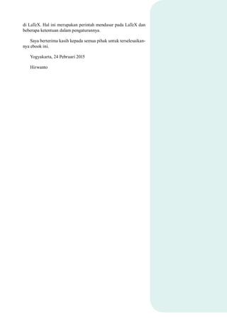 di LaTeX. Hal ini merupakan perintah mendasar pada LaTeX dan
beberapa ketentuan dalam pengaturannya.
Saya berterima kasih kepada semua pihak untuk terselesaikan-
nya ebook ini.
Yogyakarta, 24 Pebruari 2015
Hirwanto
 