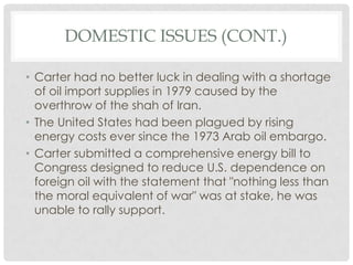 DOMESTIC ISSUES (CONT.)
• Carter had no better luck in dealing with a shortage
of oil import supplies in 1979 caused by the
overthrow of the shah of Iran.
• The United States had been plagued by rising
energy costs ever since the 1973 Arab oil embargo.
• Carter submitted a comprehensive energy bill to
Congress designed to reduce U.S. dependence on
foreign oil with the statement that "nothing less than
the moral equivalent of war" was at stake, he was
unable to rally support.
 