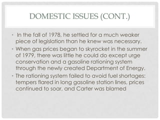 DOMESTIC ISSUES (CONT.)
• In the fall of 1978, he settled for a much weaker
piece of legislation than he knew was necessary.
• When gas prices began to skyrocket in the summer
of 1979, there was little he could do except urge
conservation and a gasoline rationing system
through the newly created Department of Energy.
• The rationing system failed to avoid fuel shortages:
tempers flared in long gasoline station lines, prices
continued to soar, and Carter was blamed
 