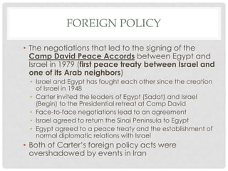 • The negotiations that led to the signing of the
Camp David Peace Accords between Egypt and
Israel in 1979 (first peace treaty between Israel and
one of its Arab neighbors)
• Israel and Egypt has fought each other since the creation
of Israel in 1948
• Carter invited the leaders of Egypt (Sadat) and Israel
(Begin) to the Presidential retreat at Camp David
• Face-to-face negotiations lead to an agreement
• Israel agreed to return the Sinai Peninsula to Egypt
• Egypt agreed to a peace treaty and the establishment of
normal diplomatic relations with Israel
• Both of Carter’s foreign policy acts were
overshadowed by events in Iran
FOREIGN POLICY
 